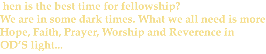 &nbsp;hen is the best time for fellowship? We are in some dark times. What we all need is more Hope, Faith, Prayer, Worship and Reverence in OD’S light...